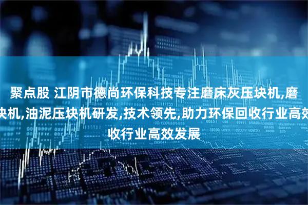 聚点股 江阴市德尚环保科技专注磨床灰压块机,磨销压块机,油泥压块机研发,技术领先,助力环保回收行业高效发展