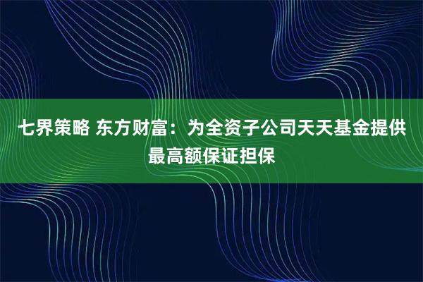 七界策略 东方财富：为全资子公司天天基金提供最高额保证担保
