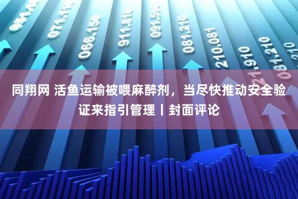 同翔网 活鱼运输被喂麻醉剂，当尽快推动安全验证来指引管理丨封面评论