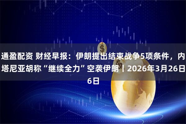 通盈配资 财经早报：伊朗提出结束战争5项条件，内塔尼亚胡称“继续全力”空袭伊朗丨2026年3月26日