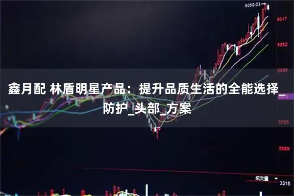 鑫月配 林盾明星产品：提升品质生活的全能选择_防护_头部_方案