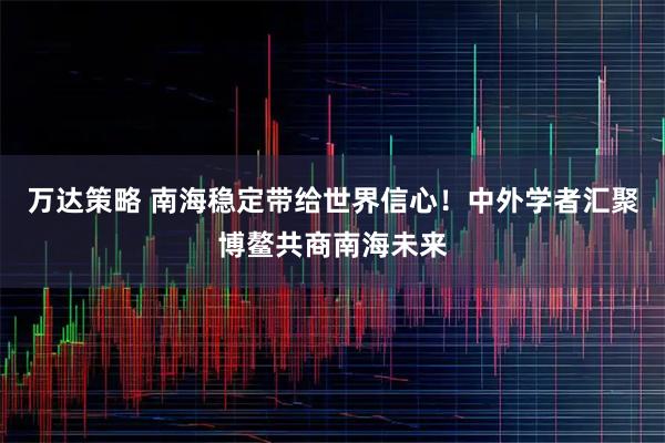 万达策略 南海稳定带给世界信心！中外学者汇聚博鳌共商南海未来