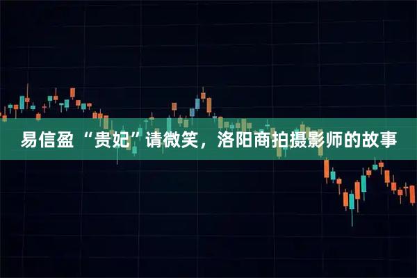 易信盈 “贵妃”请微笑，洛阳商拍摄影师的故事