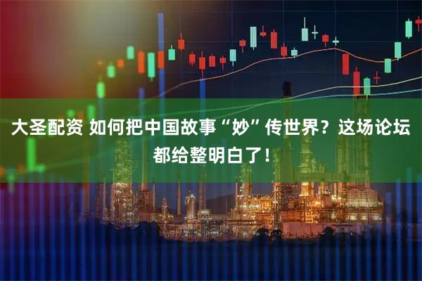 大圣配资 如何把中国故事“妙”传世界？这场论坛都给整明白了！