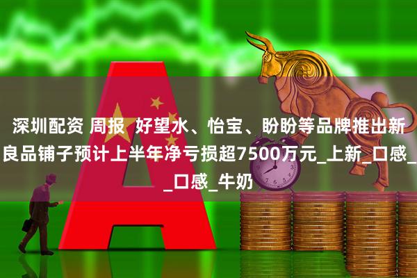 深圳配资 周报 好望水、怡宝、盼盼等品牌推出新品;良品铺子预计上半年净亏损超7500万元_上新_口感_牛奶
